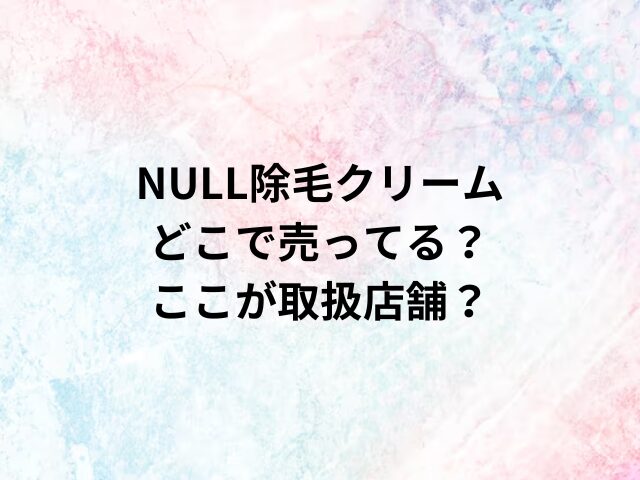 NULL除毛クリームどこで売ってる？ここが取扱店舗？