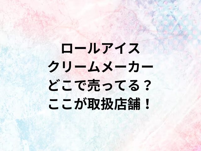 ロールアイスクリームメーカーどこで売ってる？ここが取扱店舗！