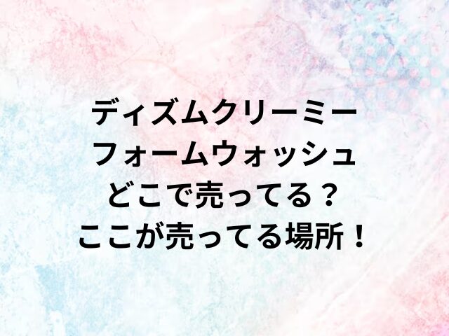 ディズムクリーミーフォームウォッシュどこで売ってる？ここが売ってる場所！