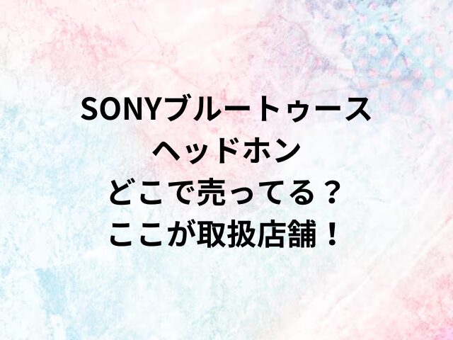 SONYブルートゥースヘッドホンどこで売ってる？ここが取扱店舗！