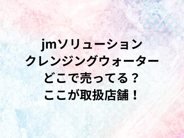 jmソリューションクレンジングウォーターどこで売ってる？ここが取扱店舗！