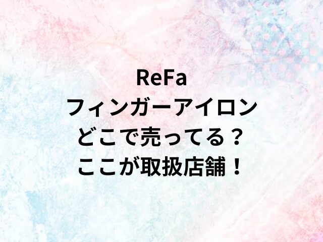 ReFaフィンガーアイロンどこで売ってる？ここが取扱店舗！