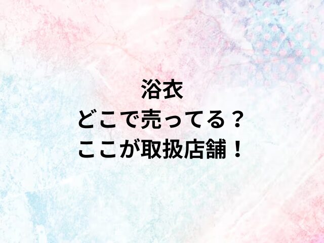 浴衣どこで売ってる？ここが取扱店舗！