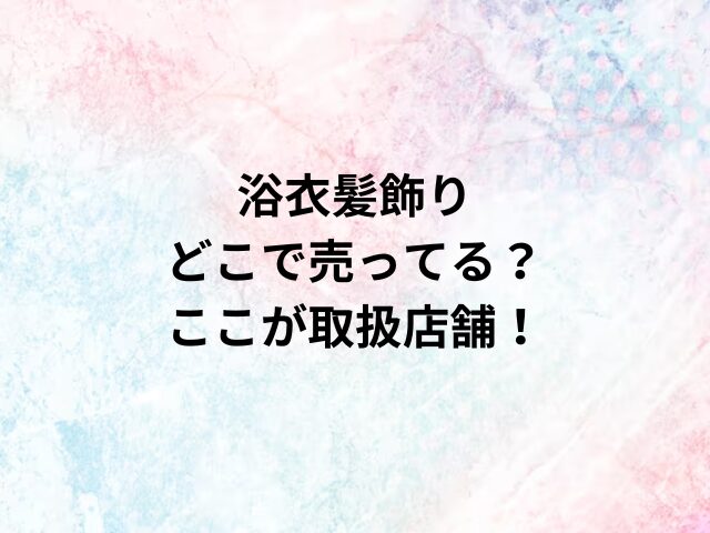 浴衣髪飾りどこで売ってる？ここが取扱店舗！