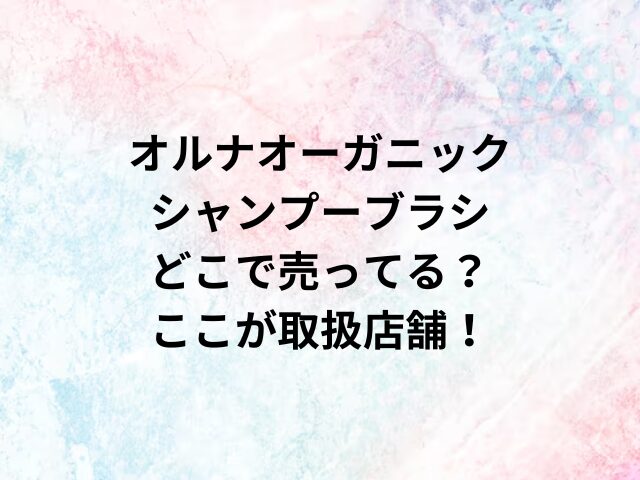 オルナオーガニックシャンプーブラシどこで売ってる？ここが取扱店舗！