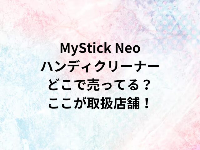 MyStick Neoハンディクリーナーどこで売ってる？ここが取扱店舗！