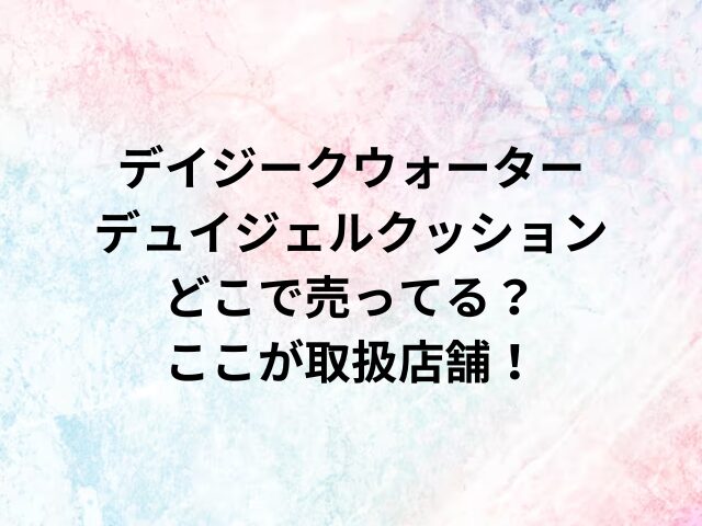 デイジークウォーターデュイジェルクッションどこで売ってる？ここが取扱店舗！