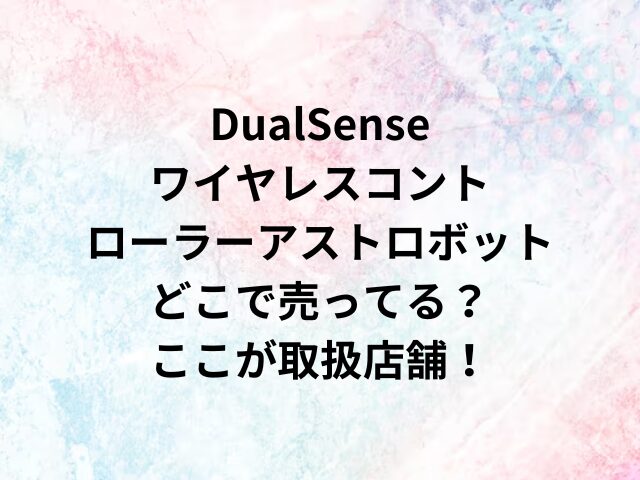 DualSenseワイヤレスコントローラーアストロボットどこで売ってる？ここが取扱店舗！