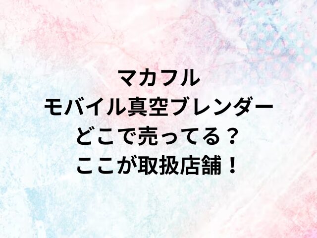 マカフルモバイル真空ブレンダーどこで売ってる？ここが取扱店舗！