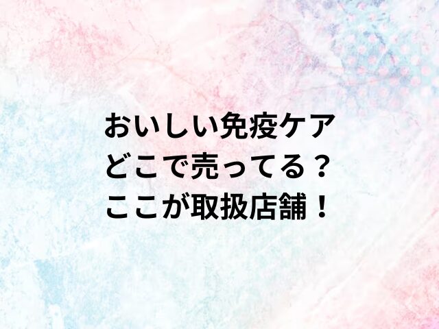 おいしい免疫ケアどこで売ってる？ここが取扱店舗！