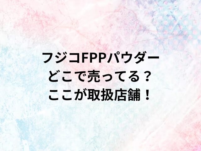 フジコFPPパウダーどこで売ってる？ここが取扱店舗！