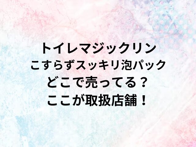 トイレマジックリンこすらずスッキリ泡パックどこで売ってる？ここが取扱店舗！