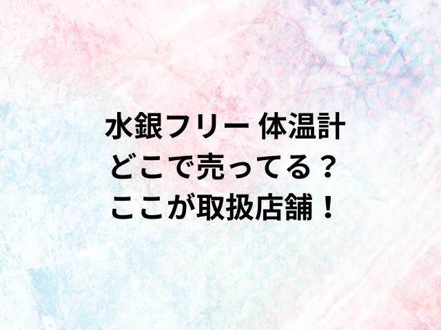 水銀フリー 体温計どこで売ってる？ここが取扱店舗！