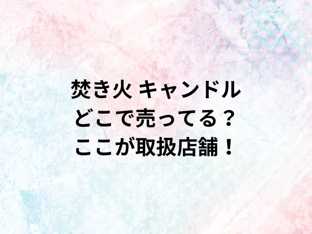 焚き火 キャンドルどこで売ってる？ここが取扱店舗！