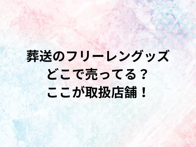 葬送のフリーレングッズどこで売ってる？ここが取扱店舗！