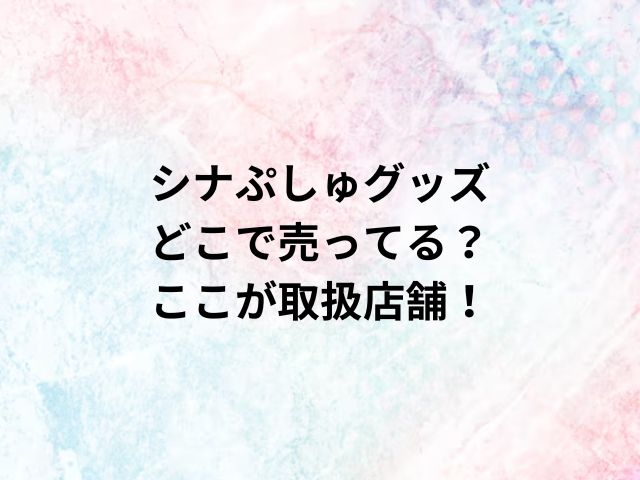 シナぷしゅグッズどこで売ってる？ここが取扱店舗！