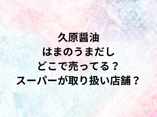 久原醤油はまのうまだしどこで売ってる？スーパーが取り扱い店舗？