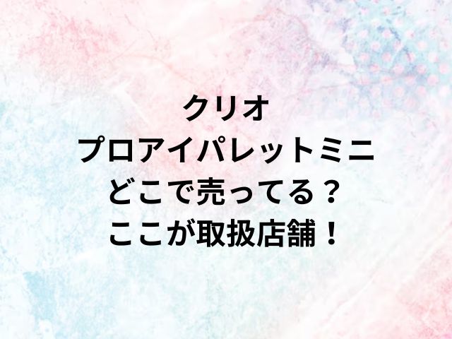 クリオプロアイパレットミニどこで売ってる？ここが取扱店舗！