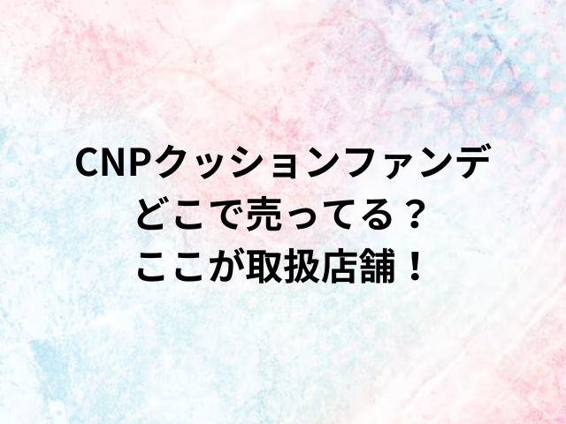 CNPクッションファンデどこで売ってる？ここが取扱店舗！