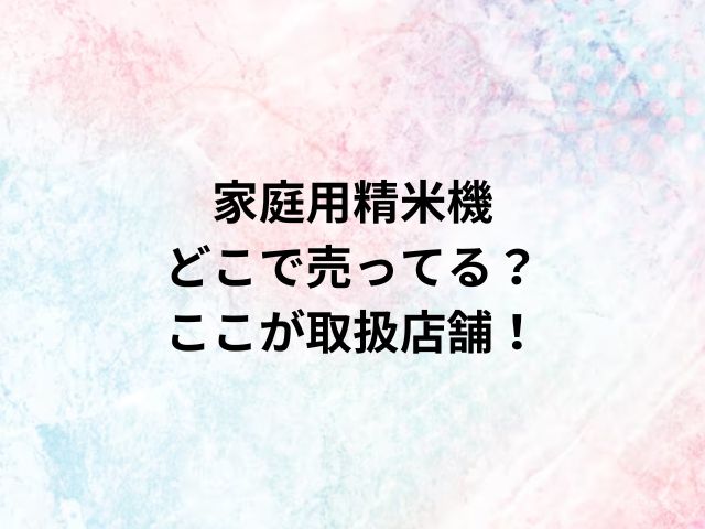 家庭用精米機どこで売ってる？ここが取扱店舗！