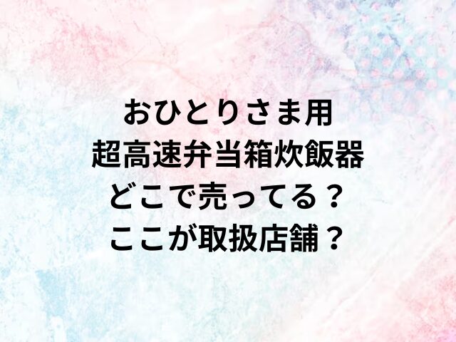 おひとりさま用超高速弁当箱炊飯器どこで売ってる？ここが取扱店舗？